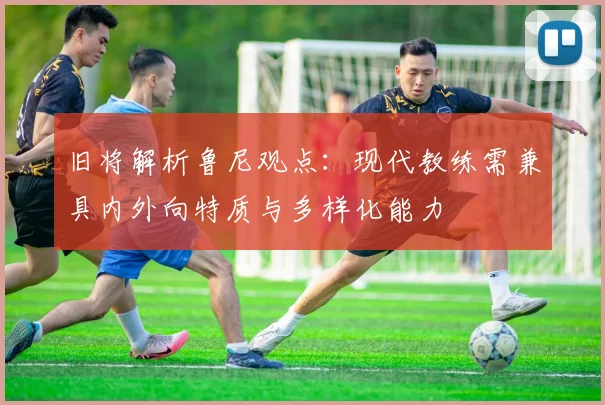 旧将解析鲁尼观点：现代教练需兼具内外向特质与多样化能力