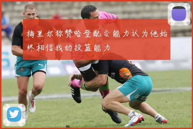 梅里尔称赞哈登配合能力认为他始终相信我的投篮能力