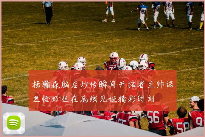 杨瀚森脑后妙传瞬间开拓者主帅诺里恰好坐在底线见证精彩时刻