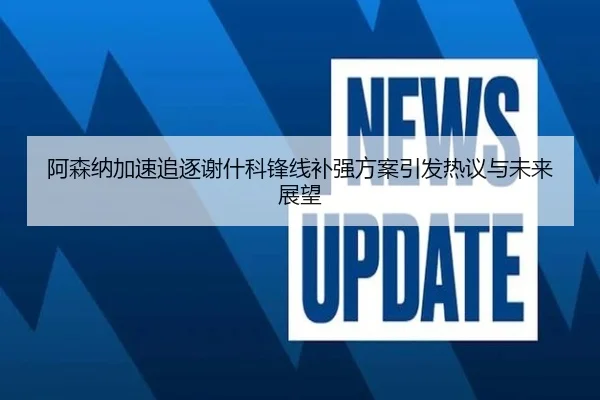 阿森纳加速追逐谢什科锋线补强方案引发热议与未来展望