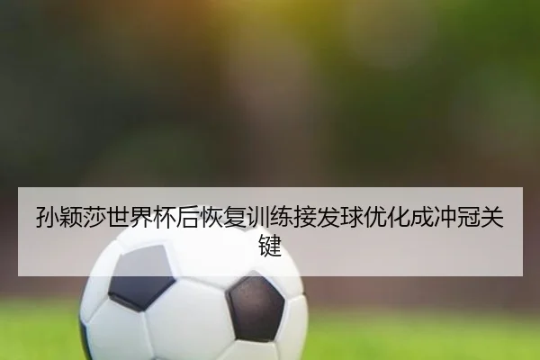 孙颖莎世界杯后恢复训练接发球优化成冲冠关键