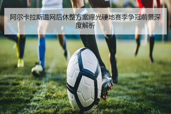阿尔卡拉斯温网后休整方案曝光硬地赛季争冠前景深度解析