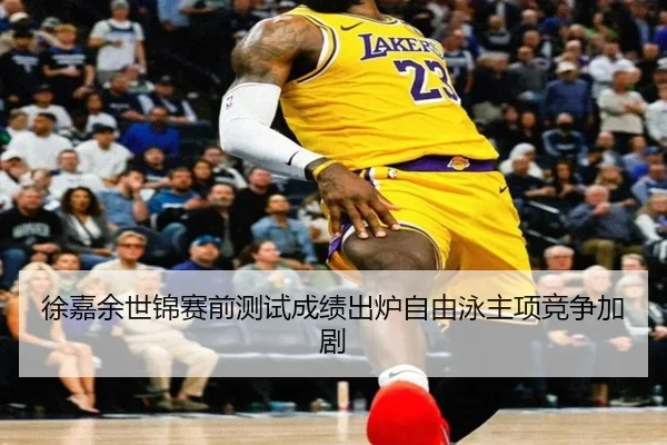 徐嘉余世锦赛前测试成绩出炉自由泳主项竞争加剧