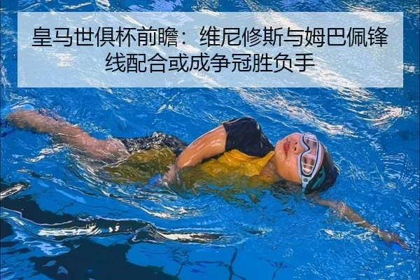 皇马世俱杯前瞻：维尼修斯与姆巴佩锋线配合或成争冠胜负手