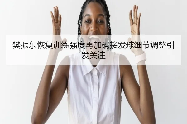 樊振东恢复训练强度再加码接发球细节调整引发关注
