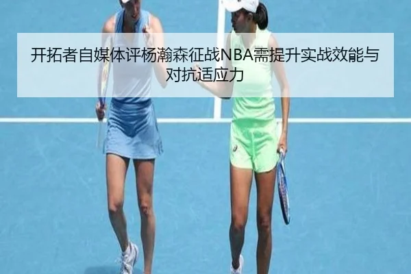 开拓者自媒体评杨瀚森征战NBA需提升实战效能与对抗适应力