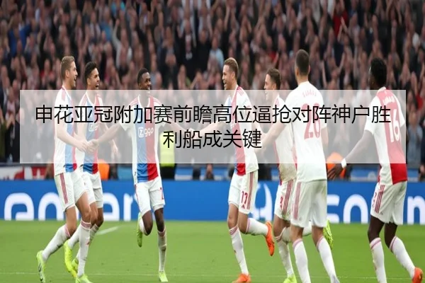 申花亚冠附加赛前瞻高位逼抢对阵神户胜利船成关键